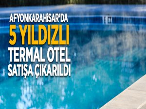 Afyonkarahisar'da 5 yıldızlı termal otel satışa çıkarıldı